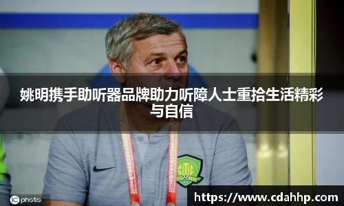 姚明携手助听器品牌助力听障人士重拾生活精彩与自信